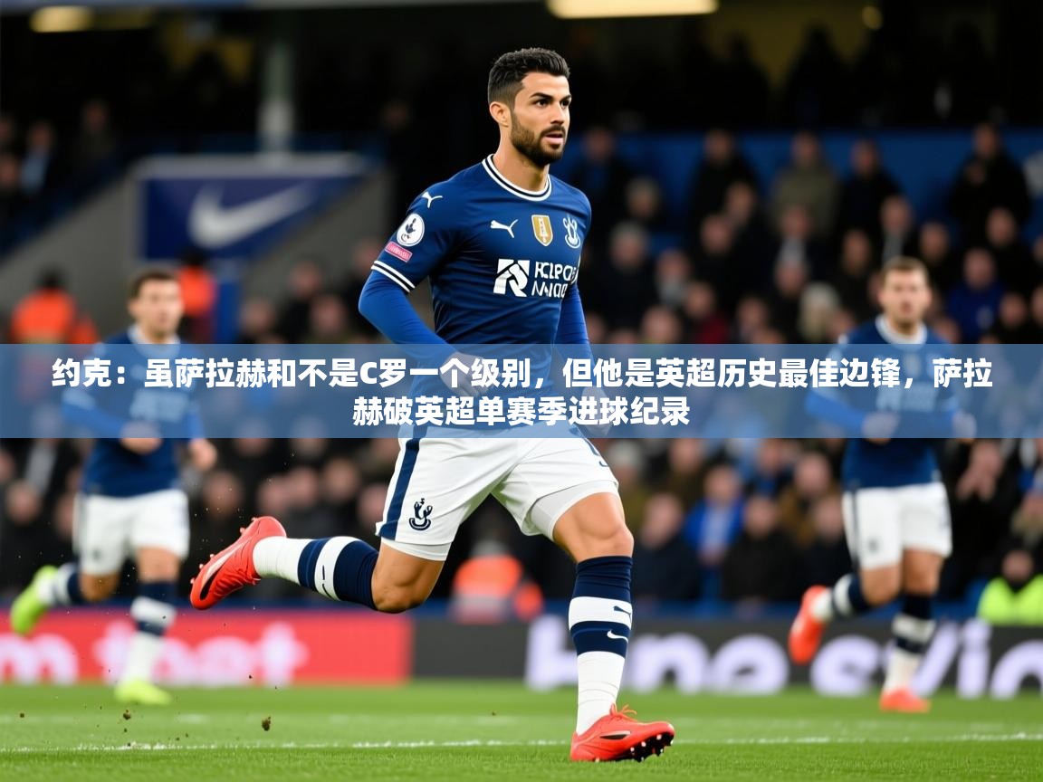 2025九游娱乐注册方式约克：虽萨拉赫和不是C罗一个级别，但他是英超历史最佳边锋，萨拉赫破英超单赛季进球纪录  第3张