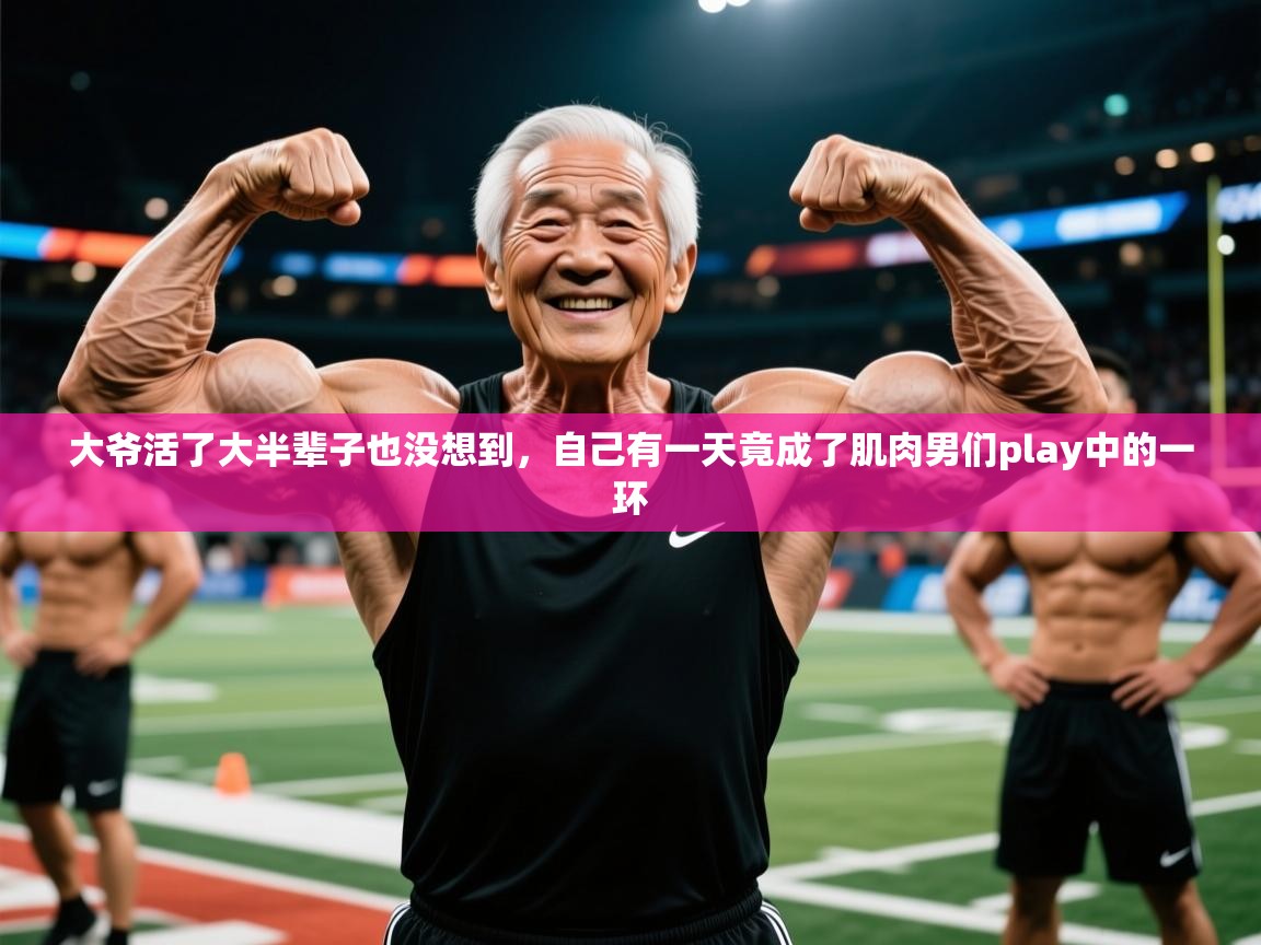 2025九游娱乐登录大爷活了大半辈子也没想到，自己有一天竟成了肌肉男们play中的一环  第3张