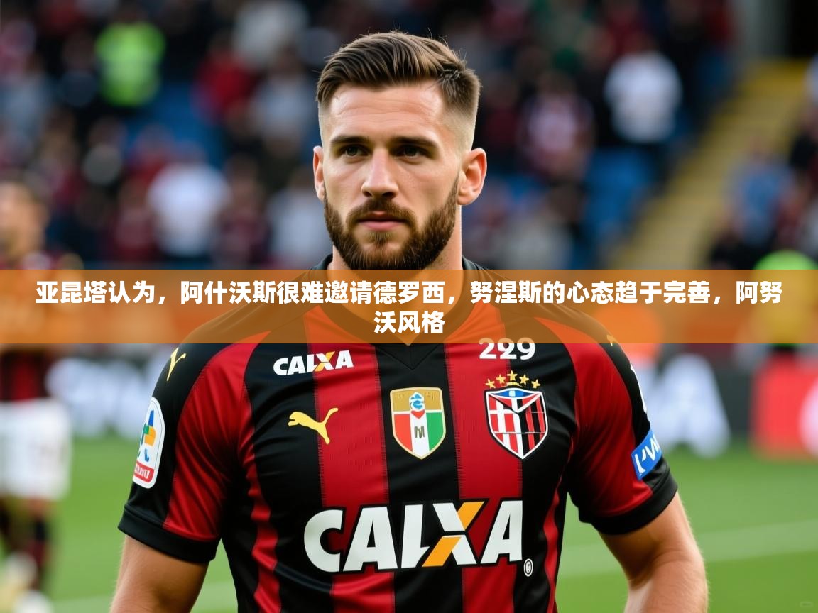 2025九游娱乐入口亚昆塔认为，阿什沃斯很难邀请德罗西，努涅斯的心态趋于完善，阿努沃风格  第3张