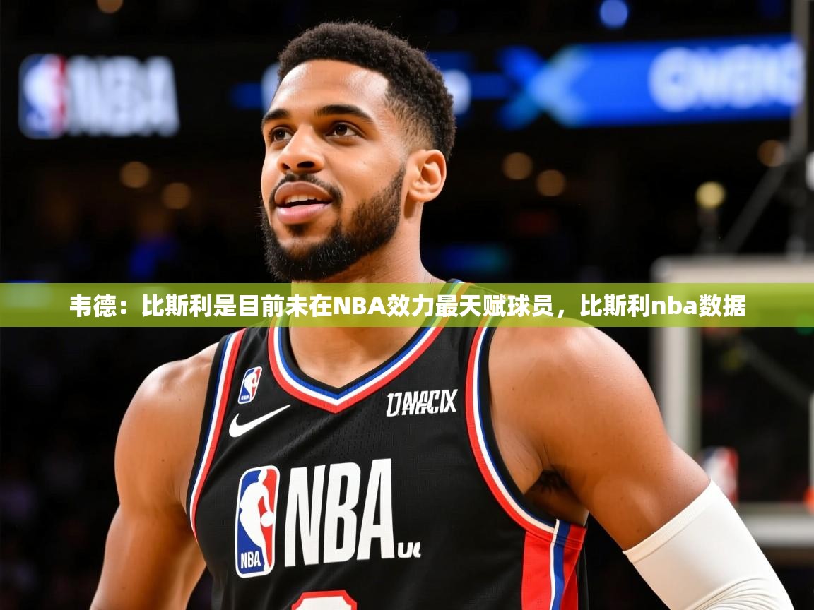 2025九游娱乐app口碑好韦德：比斯利是目前未在NBA效力最天赋球员，比斯利nba数据  第2张