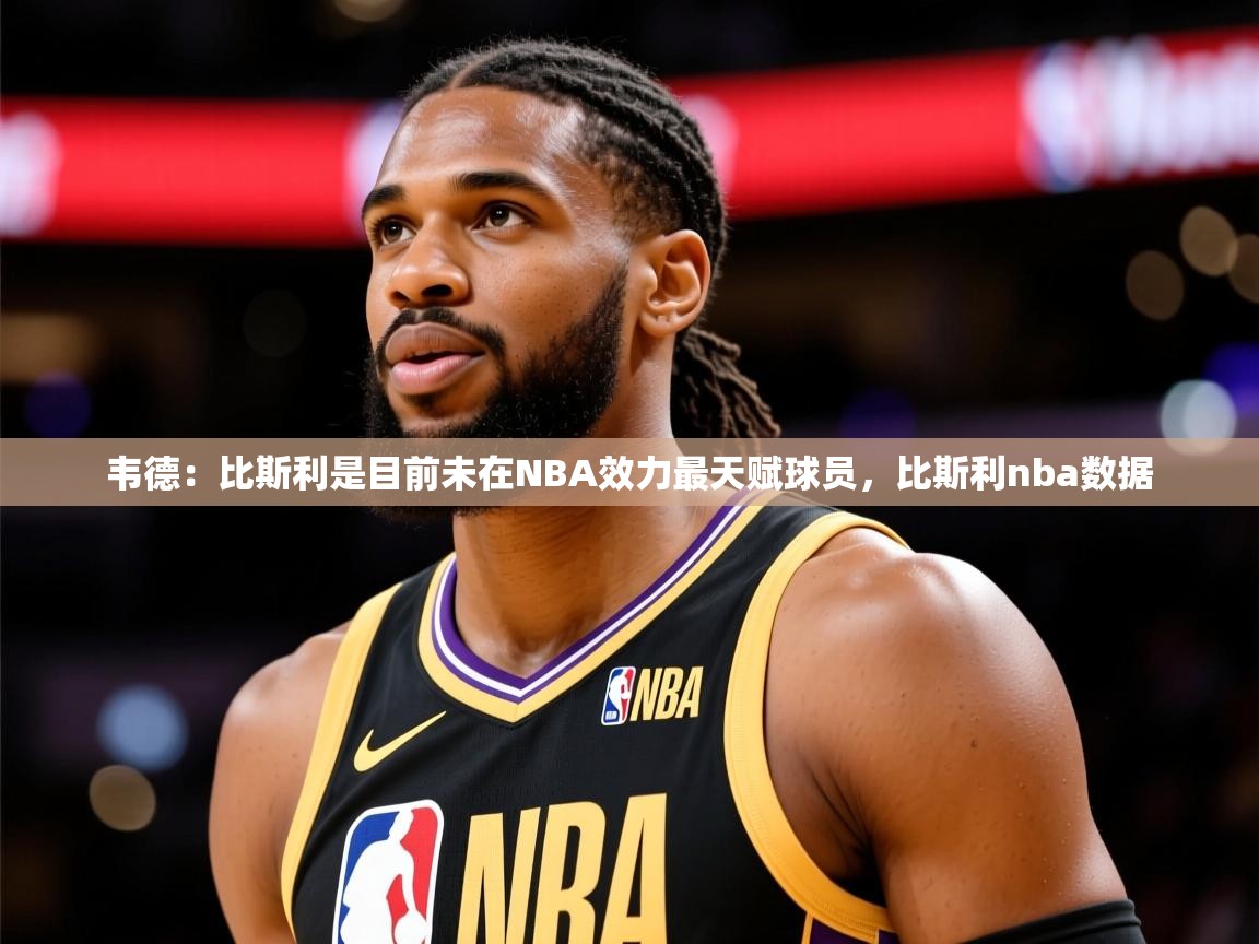 2025九游娱乐app口碑好韦德：比斯利是目前未在NBA效力最天赋球员，比斯利nba数据  第3张