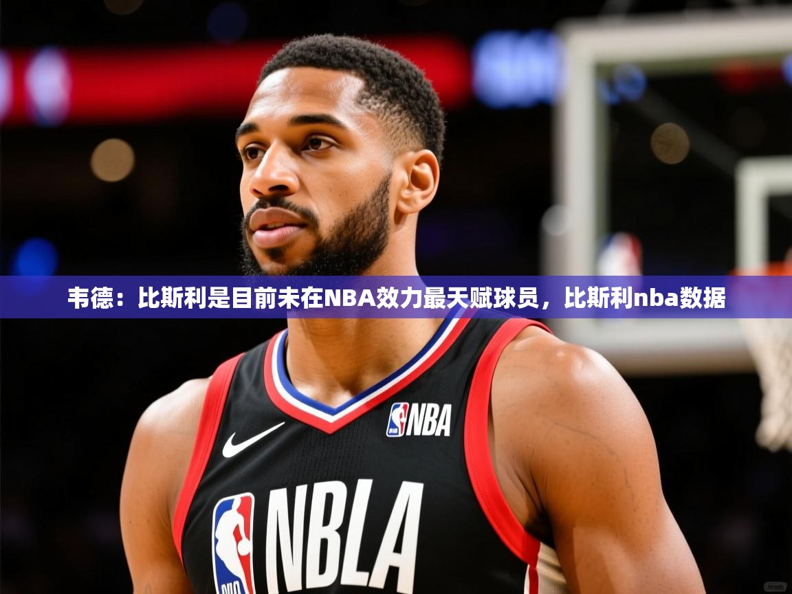 2025九游娱乐app口碑好韦德：比斯利是目前未在NBA效力最天赋球员，比斯利nba数据  第4张