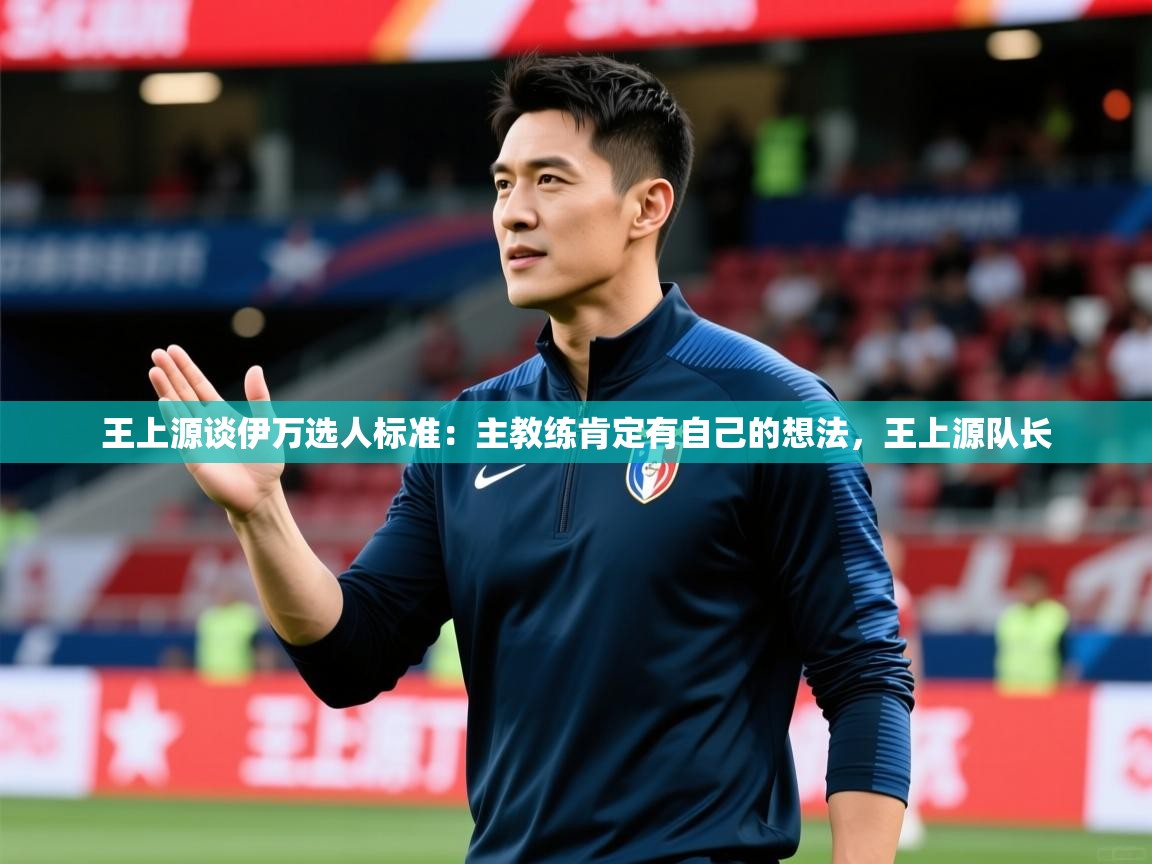 2025九游娱乐app优惠多王上源谈伊万选人标准:主教练肯定有自己的想法,王上源队长 第4张