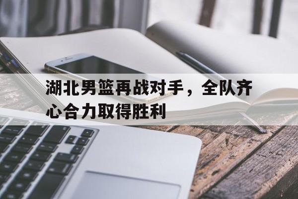湖北男篮再战对手，全队齐心合力取得胜利的简单介绍